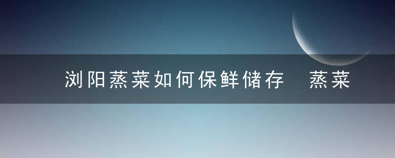 浏阳蒸菜如何保鲜储存 蒸菜可以保存多久